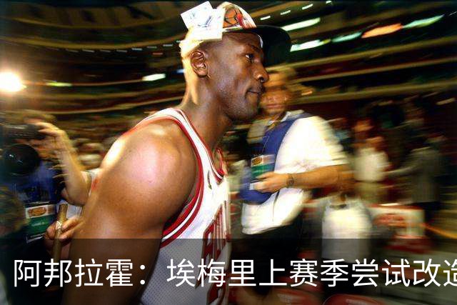 阿邦拉霍：埃梅里上赛季尝试改造桑乔没成功，现在轮到加纳乔